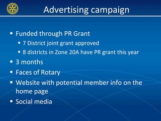 Advertising campaign

 Funded through PR Grant
   7 District joint grant approved
   8 districts in Zone 20A have PR grant this year
 3 months
 Faces of Rotary
 Website with potential member info on the
  home page
 Social media
 