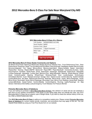 2012 Mercedes-Benz E-Class For Sale Near Maryland City MD




                                2012 Mercedes-Benz E-Class At a Glance
                                      VIN Number:       WDDHF8JB2CA631806
                                      Stock Number:     B6005
                                      Exterior Color:   Black
                                      Transmission:     7-Speed Automatic
                                      Body Type:        4dr Car
                                      Miles:            4




2012 Mercedes-Benz E-Class Dealer Comments and Options
All Wheel Drive,Power Steering,4-Wheel Disc Brakes,Aluminum Wheels,Tires - Front Performance,Tires - Rear
Performance,Temporary Spare Tire,Sun/Moonroof,Sun/Moon Roof,Automatic Headlights,Heated Mirrors,Power
Mirror(s),Integrated Turn Signal Mirrors,Mirror Memory,Intermittent Wipers,Variable Speed Intermittent
Wipers,Rain Sensing Wipers,AM/FM Stereo,CD Player,MP3 Player,Bluetooth Connection,Auxiliary Audio
Input,Premium Synthetic Seats,Power Driver Seat,Power Passenger Seat,Bucket Seats,Driver Adjustable
Lumbar,Passenger Adjustable Lumbar,Seat Memory,Floor Mats,Adjustable Steering Wheel,Steering Wheel
Audio Controls,Leather Steering Wheel,Power Windows,Power Door Locks,Keyless Entry,Engine
Immobilizer,Remote Trunk Release,Universal Garage Door Opener,Cruise Control,Security System,Climate
Control,Multi-Zone A/C,Rear Defrost,Auto-Dimming Rearview Mirror,Driver Vanity Mirror,Passenger Vanity
Mirror,Driver Illuminated Vanity Mirror,Passenger Illuminated Visor Mirror,Front Reading Lamps,Rear Reading
Lamps,ABS,Brake Assist,Traction Control,Stability Control,Daytime Running Lights,Passenger Air Bag
Sensor,Telematics,Child Safety Locks,Emergency Trunk Release,Tire Pressure Monitor


Pohanka Mercedes Benz of Salisbury
If you are looking to purchase a 2012 Mercedes-Benz E-Class, this vehicle is in stock and we can schedule a
test drive at your earliest convenience. If the photo on this listing page does not indicate the color, this 2012
Mercedes-Benz E-Class has an exterior color of Bright White. If you want to check the vehicle history of this car,
the VIN# is WDDHF8JB2CA631806.

This 2012 Mercedes-Benz E-Class is selling at a competitive market price. Please contact Pohanka Mercedes
Benz of Salisbury for current market pricing, incentives, and promotions that may apply to this car. You can
request those details by using our Free Price Quote form on our website.
 