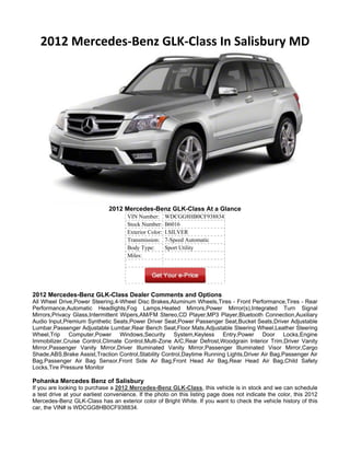 2012 Mercedes-Benz GLK-Class In Salisbury MD




                              2012 Mercedes-Benz GLK-Class At a Glance
                                      VIN Number:       WDCGG8HB0CF938834
                                      Stock Number:     B6016
                                      Exterior Color:   I.SILVER
                                      Transmission:     7-Speed Automatic
                                      Body Type:        Sport Utility
                                      Miles:




2012 Mercedes-Benz GLK-Class Dealer Comments and Options
All Wheel Drive,Power Steering,4-Wheel Disc Brakes,Aluminum Wheels,Tires - Front Performance,Tires - Rear
Performance,Automatic Headlights,Fog Lamps,Heated Mirrors,Power Mirror(s),Integrated Turn Signal
Mirrors,Privacy Glass,Intermittent Wipers,AM/FM Stereo,CD Player,MP3 Player,Bluetooth Connection,Auxiliary
Audio Input,Premium Synthetic Seats,Power Driver Seat,Power Passenger Seat,Bucket Seats,Driver Adjustable
Lumbar,Passenger Adjustable Lumbar,Rear Bench Seat,Floor Mats,Adjustable Steering Wheel,Leather Steering
Wheel,Trip Computer,Power Windows,Security System,Keyless Entry,Power Door Locks,Engine
Immobilizer,Cruise Control,Climate Control,Multi-Zone A/C,Rear Defrost,Woodgrain Interior Trim,Driver Vanity
Mirror,Passenger Vanity Mirror,Driver Illuminated Vanity Mirror,Passenger Illuminated Visor Mirror,Cargo
Shade,ABS,Brake Assist,Traction Control,Stability Control,Daytime Running Lights,Driver Air Bag,Passenger Air
Bag,Passenger Air Bag Sensor,Front Side Air Bag,Front Head Air Bag,Rear Head Air Bag,Child Safety
Locks,Tire Pressure Monitor

Pohanka Mercedes Benz of Salisbury
If you are looking to purchase a 2012 Mercedes-Benz GLK-Class, this vehicle is in stock and we can schedule
a test drive at your earliest convenience. If the photo on this listing page does not indicate the color, this 2012
Mercedes-Benz GLK-Class has an exterior color of Bright White. If you want to check the vehicle history of this
car, the VIN# is WDCGG8HB0CF938834.
 