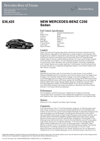 Mercedes-Benz of Fresno
  7055 N. Palm Avenue, Fresno, CA, 93650
  559-438-0300
  sbiehl@mboffresno.com
  www.fresno.mercedesdealer.com/



$36,425                                                            NEW MERCEDES-BENZ C250
                                                                   Sedan
                                                                   Full Vehicle Specification
                                                                   VIN:                          WDDGF4HB9CR204375
                                                                   Model Year:                   NEW
                                                                   Exterior:                     Black
                                                                   Interior:                     Black MB-Tex
                                                                   Mileage:                      Delivery
                                                                   Body Style:                   Sedan
                                                                   Transmission:                 Automatic
                                                                   Fuel Type:                    Gas
                                                                   Stock Number:                 CR204375

                                                                   Comfort
                                                                   Power Sunroof with Express open/close, Dual-Zone Automatic Climate Control,
                                                                   8-Way Electric Adjustable Front Seats with Lumbar Support, Audio System with
                                                                   Single-Disc CD, USB Port, Bluetooth Audio Streaming, HD Digital Radio, Bluetooth
                                                                   Interface for Hands-Free Calling, Central Controller with 5.8" High-Mounted
                                                                   Display, Multi-Function Leather Steering Wheel, 4.5" Instrument Cluster Display,
                                                                   Front and Rear Cup Holders, Tilt and Telescoping Steering Column, Electronic
                                                                   Cruise Control, Power Windows with Express up/down, Automatic Headlamps
                                                                   with Twilight Sensor and Locator Lighting, Trip Computer, Auto-Dimming Driver
                                                                   and Rearview Mirrors, Integrated Garage Door Opener, Intermittent Wipers with
                                                                   Rain Sensor, Compass

                                                                   Safety
                                                                   Steel Reinforced Cabin with Front and Rear Crumple Zones, Front and Rear
                                                                   Outboard Seatbelts with Pre-Tensioners and Force Limiters, Dual Two Stage Front
                                                                   Airbags, Front and Rear Side Window Airbags, Front Side Airbags, Driver and
                                                                   Front Passenger Pelvic Airbags, Driver Side Knee Airbag, NECK-PRO Active Head
                                                                   Restraints, ISOFIX Anchor and Tether System for Child Seats, Anti-Lock Braking
                                                                   System (ABS), Brake Assist System (BAS), Electronic Stability Program (ESP),
                                                                   Anti-Slip Regulation (ASR), ATTENTION ASSIST Driver Drowsiness Monitor,
                                                                   Anti-theft Alarm System with Engine Immobilizer, SmartKey with Panic Button
                                                                   Remote, Tire Pressure Monitoring System

                                                                   Performance
                                                                   201-horsepower, 229 lb-ft of torque, 7-Speed Driver Adaptive Automatic
                                                                   Transmission with Touchshift, Front Independent Suspension 3-Link Strut-type
                                                                   with Stabilizer Bar, Rear Independent Suspension Multi-Link with Stabilizer Bar

                                                                   Options
                                                                   Aluminum Trim, Heated Front Seats, Sport Package

                                                                   Comments
                                                                   Fuel Consumption: City: 21 Fuel Consumption: Highway: 31 Remote power door
                                                                   locks Power windows Cruise control 4-wheel ABS Brakes Front Ventilated disc
                                                                   brakes 1st and 2nd row curtain head airbags Passenger Airbag Side airbag Express
                                                                   open/close glass sunroof Bluetooth wireless phone connectivity Audio system
                                                                   security Digital Audio Input In-Dash single CD player Audio system memory card
                                                                   slot MP3 player AM/FM/HD/Satellite-capable Radio Radio Data System Speed
                                                                   Sensitive Audio Volume Control Total Number of Speakers: 8 Intercooled Turbo
                                                                   Braking Assist ABS and Driveline Traction Control Stability control Privacy glass:
                                                                   Light Silver aluminum rims Wheel Diameter: 17 Driver knee airbags Rear fog
                                                                   lights Leather/metal-look shift knob trim Beverage cooler in glovebox Video
                                                                   Monitor Location: Front Trip computer External temperature display Tachometer
                                                                   Manufacturer''s 0-60mph acceleration time (seconds): 8.1 Driver''s side
                                                                   electrochromatic auto-dimming mirrors Power remote driver mirror adjustment
                                                                   Heated driver mirror Heated passenger mirror Electrochromatic rearview mirror

Eligible Mercedes-Benz Certified Pre-Owned vehicle Model Years are 2003 through present. All vehicles subject to prior sale. We reserve the right to make changes without
notice and are not responsible for typographical errors. Optional and standard accessories may vary.

For more information, call 1-800-FOR-MERCEDES (1-800-367-6372), or visit MBUSA.com.
 