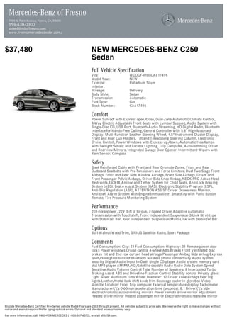 Mercedes-Benz of Fresno
  7055 N. Palm Avenue, Fresno, CA, 93650
  559-438-0300
  sbiehl@mboffresno.com
  www.fresno.mercedesdealer.com/



$37,480                                                            NEW MERCEDES-BENZ C250
                                                                   Sedan
                                                                   Full Vehicle Specification
                                                                   VIN:                          WDDGF4HB6CA617496
                                                                   Model Year:                   NEW
                                                                   Exterior:                     Palladium Silver
                                                                   Interior:
                                                                   Mileage:                      Delivery
                                                                   Body Style:                   Sedan
                                                                   Transmission:                 Automatic
                                                                   Fuel Type:                    Gas
                                                                   Stock Number:                 CA617496

                                                                   Comfort
                                                                   Power Sunroof with Express open/close, Dual-Zone Automatic Climate Control,
                                                                   8-Way Electric Adjustable Front Seats with Lumbar Support, Audio System with
                                                                   Single-Disc CD, USB Port, Bluetooth Audio Streaming, HD Digital Radio, Bluetooth
                                                                   Interface for Hands-Free Calling, Central Controller with 5.8" High-Mounted
                                                                   Display, Multi-Function Leather Steering Wheel, 4.5" Instrument Cluster Display,
                                                                   Front and Rear Cup Holders, Tilt and Telescoping Steering Column, Electronic
                                                                   Cruise Control, Power Windows with Express up/down, Automatic Headlamps
                                                                   with Twilight Sensor and Locator Lighting, Trip Computer, Auto-Dimming Driver
                                                                   and Rearview Mirrors, Integrated Garage Door Opener, Intermittent Wipers with
                                                                   Rain Sensor, Compass

                                                                   Safety
                                                                   Steel Reinforced Cabin with Front and Rear Crumple Zones, Front and Rear
                                                                   Outboard Seatbelts with Pre-Tensioners and Force Limiters, Dual Two Stage Front
                                                                   Airbags, Front and Rear Side Window Airbags, Front Side Airbags, Driver and
                                                                   Front Passenger Pelvic Airbags, Driver Side Knee Airbag, NECK-PRO Active Head
                                                                   Restraints, ISOFIX Anchor and Tether System for Child Seats, Anti-Lock Braking
                                                                   System (ABS), Brake Assist System (BAS), Electronic Stability Program (ESP),
                                                                   Anti-Slip Regulation (ASR), ATTENTION ASSIST Driver Drowsiness Monitor,
                                                                   Anti-theft Alarm System with Engine Immobilizer, SmartKey with Panic Button
                                                                   Remote, Tire Pressure Monitoring System

                                                                   Performance
                                                                   201-horsepower, 229 lb-ft of torque, 7-Speed Driver Adaptive Automatic
                                                                   Transmission with Touchshift, Front Independent Suspension 3-Link Strut-type
                                                                   with Stabilizer Bar, Rear Independent Suspension Multi-Link with Stabilizer Bar

                                                                   Options
                                                                   Burl Walnut Wood Trim, SIRIUS Satellite Radio, Sport Package

                                                                   Comments
                                                                   Fuel Consumption: City: 21 Fuel Consumption: Highway: 31 Remote power door
                                                                   locks Power windows Cruise control 4-wheel ABS Brakes Front Ventilated disc
                                                                   brakes 1st and 2nd row curtain head airbags Passenger Airbag Side airbag Express
                                                                   open/close glass sunroof Bluetooth wireless phone connectivity Audio system
                                                                   security Digital Audio Input In-Dash single CD player Audio system memory card
                                                                   slot MP3 player AM/FM/HD/Satellite-capable Radio Radio Data System Speed
                                                                   Sensitive Audio Volume Control Total Number of Speakers: 8 Intercooled Turbo
                                                                   Braking Assist ABS and Driveline Traction Control Stability control Privacy glass:
                                                                   Light Silver aluminum rims Wheel Diameter: 17 Driver knee airbags Rear fog
                                                                   lights Leather/metal-look shift knob trim Beverage cooler in glovebox Video
                                                                   Monitor Location: Front Trip computer External temperature display Tachometer
                                                                   Manufacturer''s 0-60mph acceleration time (seconds): 8.1 Driver''s side
                                                                   electrochromatic auto-dimming mirrors Power remote driver mirror adjustment
                                                                   Heated driver mirror Heated passenger mirror Electrochromatic rearview mirror

Eligible Mercedes-Benz Certified Pre-Owned vehicle Model Years are 2003 through present. All vehicles subject to prior sale. We reserve the right to make changes without
notice and are not responsible for typographical errors. Optional and standard accessories may vary.

For more information, call 1-800-FOR-MERCEDES (1-800-367-6372), or visit MBUSA.com.
 