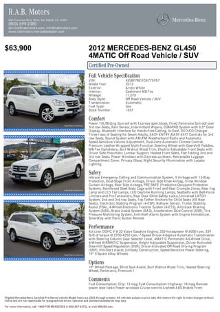 R.A.B. Motors
  540 Francisco Blvd. West, San Rafael, CA, 94901
  (800) 699-2380
  service@rabmotors.com, info@rabmotors.com
  www.rabmotors.mercedesdealer.com



$63,900                                                            2012 MERCEDES-BENZ GL450
                                                                   4MATIC Off Road Vehicle / SUV
                                                                   Certified Pre-Owned
                                                                   Full Vehicle Specification
                                                                   VIN:                          4JGBF7BEXCA775957
                                                                   Model Year:                   2012
                                                                   Exterior:                     Arctic White
                                                                   Interior:                     Cashmere MB-Tex
                                                                   Mileage:                      11,070
                                                                   Body Style:                   Off Road Vehicle / SUV
                                                                   Transmission:                 Automatic
                                                                   Fuel Type:                    Gas
                                                                   Stock Number:                 1657

                                                                   Comfort
                                                                   Power Tilt/Sliding Sunroof with Express open/close, Fixed Panorama Sunroof over
                                                                   3rd row Seats, Rain Sensor, Intermittent Wipers, COMAND System with 6.5" Color
                                                                   Display, Bluetooth Interface for Hands-Free Calling, In-Dash DVD/CD Changer,
                                                                   Three rows of Seating for Seven Adults, EASY-ENTRY/EASY-EXIT Controls for 3rd
                                                                   row Seats, Sound System with AM/FM Weatherband Radio and Automatic
                                                                   Speed-Sensitive Volume Adjustment, Dual-Zone Automatic Climate Control,
                                                                   Premium Leather-Wrapped Multi-Function Steering Wheel with Gearshift Paddles,
                                                                   MB-Tex Upholstery, Burl Walnut Wood Trim, Electric Adjustable Front Seats with
                                                                   Driver Side Pneumatic Lumbar Support, Heated Front Seats, Flat Folding 2nd and
                                                                   3rd row Seats, Power Windows with Express up/down, Retractable Luggage
                                                                   Compartment Cover, Privacy Glass, Night Security Illumination with Locator
                                                                   Lighting

                                                                   Safety
                                                                   mbrace Emergency Calling and Communication System, 9 Airbags with 13-Way
                                                                   Protection, Dual-Stage Front Airbags, Driver Side Knee Airbag, 3-row Window
                                                                   Curtain Airbags, Rear Side Airbags, PRE-SAFE (Predictive Occupant Protection
                                                                   System), Reinforced Steel Body Cage with Front and Rear Crumple Zones, Rear Fog
                                                                   Lamp and LED Tail Lamps, LED Daytime Running Lamps, Seatbelts with Belt-Force
                                                                   Limiters and Pre-Tensioners, Rear Door Child Safety Locks, Universal LATCH
                                                                   System, 2nd and 3rd row Seats, Top Tether Anchors for Child Seats (All Rear
                                                                   Seats), Electronic Stability Program (4-ESP), Rollover Sensor, Trailer Stability
                                                                   Assist (TSA), 4-Wheel Electronic Traction System (4-ETS), Anti-Lock Braking
                                                                   System (ABS), Brake Assist System (BAS), Acceleration Skid Control (ASR), Tire
                                                                   Pressure Monitoring System, Anti-theft Alarm System with Engine Immobilizer,
                                                                   SmartKey with Panic Button Remote

                                                                   Performance
                                                                   4.6 Liter DOHC V-8 32-Valve Gasoline Engine, 335-horsepower @ 6000 rpm, 339
                                                                   lb-ft of torque @ 2700-4250 rpm, 7-Speed Driver-Adaptive Automatic Transmission
                                                                   with Steering Column Gear Selector Lever, 4MATIC Permanent All-Wheel Drive,
                                                                   4-Wheel AIRMATIC Suspension, Height Adjustable Suspension, Driver-Activated
                                                                   Downhill Speed Regulation (DSR), Driver-Activated Off-Road Driving Program
                                                                   (ORP), Hill-Start Assist, Unibody Construction, Speed-Sensitive Power Steering,
                                                                   19" 5-Spoke Alloy Wheels

                                                                   Options
                                                                   19" Wheel Package, Blind Spot Assist, Burl Walnut Wood Trim, Heated Steering
                                                                   Wheel, Parktronic, Premium I

                                                                   Comments
                                                                   Fuel Consumption: City: 13 mpg Fuel Consumption: Highway: 18 mpg Remote
                                                                   power door locks Power windows Cruise control 4-wheel ABS Brakes Front

Eligible Mercedes-Benz Certified Pre-Owned vehicle Model Years are 2003 through present. All vehicles subject to prior sale. We reserve the right to make changes without
notice and are not responsible for typographical errors. Optional and standard accessories may vary.

For more information, call 1-800-FOR-MERCEDES (1-800-367-6372), or visit MBUSA.com.
 