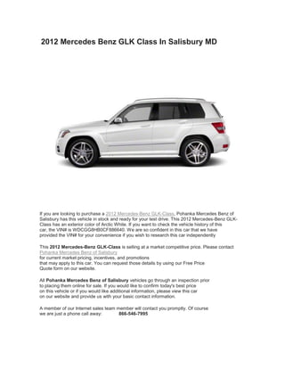 2012 Mercedes Benz GLK Class In Salisbury MD




If you are looking to purchase a 2012 Mercedes-Benz GLK-Class, Pohanka Mercedes Benz of
Salisbury has this vehicle in stock and ready for your test drive. This 2012 Mercedes-Benz GLK-
Class has an exterior color of Arctic White. If you want to check the vehicle history of this
car, the VIN# is WDCGG8HB0CF886640. We are so confident in this car that we have
provided the VIN# for your convenience if you wish to research this car independently

This 2012 Mercedes-Benz GLK-Class is selling at a market competitive price. Please contact
Pohanka Mercedes Benz of Salisbury
for current market pricing, incentives, and promotions
that may apply to this car. You can request those details by using our Free Price
Quote form on our website.

All Pohanka Mercedes Benz of Salisbury vehicles go through an inspection prior
to placing them online for sale. If you would like to confirm today's best price
on this vehicle or if you would like additional information, please view this car
on our website and provide us with your basic contact information.

A member of our Internet sales team member will contact you promptly. Of course
we are just a phone call away:       866-546-7995
 