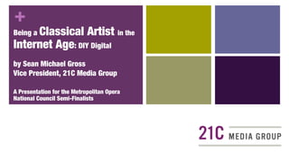 +
Being a Classical           Artist in the
Internet Age: DIY Digital
by Sean Michael Gross
Vice President, 21C Media Group

A Presentation for the Metropolitan Opera
National Council Semi-Finalists
 