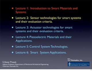 • Lecture 1: Introduction to Smart Materials and
Systems
• Lecture 2: Sensor technologies for smart systems
and their evaluation criteria.
• Lecture 3: Actuator technologies for smart
systems and their evaluation criteria.
• Lecture 4: Piezoelectric Materials and their
Applications.
• Lecture 5: Control System Technologies.
• Lecture 6: Smart System Applications.
S. Eswar Prasad,
Adjunct Professor, Department of Mechanical & Industrial Engineering,
Chairman, Piemades Inc,
⎋Piemades, Inc.
1
 