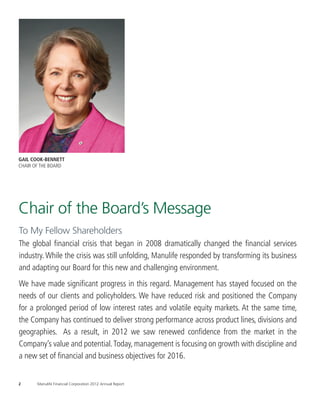 The result is a Board with deep and
                                                                                                                         relevant expertise spread across a diverse
                                                                                                                                   group of individuals.

                                                                                                             The successes of 2012 are due to the astute                To enhance our ability to articulate and guide        Looking Ahead
                                                                                                         and active leadership of our President and CEO,           long-term strategy, manage enterprise risk, and hold            This marks my last letter as Chair as I and three
                                                                                                         Donald Guloien, and his senior executive team, as         management accountable, we worked to deepen                other directors, Tom d’Aquino, Robert Dineen and
                                                                                                         well as the dedication of thousands of Manulife em-       our knowledge of the changes affecting the global          Hugh Sloan have reached the Board’s mandatory
                                                                                                         ployees and agents across Asia, and in Canada and         financial services industry and of Manulife’s global       retirement age and will be stepping down this year.
       GAIL COOK-BENNETT                                                                                 the U.S. The Board was delighted to see Donald’s          operations. We fostered a Board culture defined by         Each of these Directors has brought his own brand
       CHAIR OF THE BOARD                                                                                contributions recognized when he was named the            active director engagement and one with open and           of wisdom, insight and tenacity to Manulife. I thank
                                                                                                         2012 International Business Executive of the Year by      productive debate.                                         them on behalf of the Board, and our shareholders,
                                                                                                         the Canadian Chamber of Commerce. In a year that               We also focused on human resources and talent         for their contributions.
                                                                                                         marked the 125th anniversary of Manulife and the          development. The importance of ensuring a com-                  Manulife welcomes Sue Dabarno, Jim Prieur and
                                                                                                         150th anniversary of John Hancock, Donald gener-          prehensive strategy to attract, retain and develop         Lesley Daniels Webster to the Board. Respectively,
                                                                                                                                                                   top talent remains a key priority, critical to attaining   they bring deep expertise in wealth management,
                                                                                                         ously and fittingly accepted this honour on behalf of
                                                                                                                                                                   our goals. Equally important is the need to align          insurance and risk management. From among our
                                                                                                         Manulife employees, both past and present.

       Chair of the Board’s Message
                                                                                                                                                                   our people and our compensation structures with            directors, Dick DeWolfe was nominated as our next
                                                                                                         Board Transformation                                      Manulife’s risk appetite, strategic objectives and         Board Chair, after an inclusive and careful process
                                                                                                              The changes in our Board have been designed          pay for performance philosophy. We first introduced        that ensures our Board will experience a seamless
                                                                                                         to ensure its activities and knowledge base are           the balanced scorecard in 2009 and update it               transition to new leadership in May 2013.
                                                                                                         aligned with Manulife’s strategy and our oversight        annually to ensure it reflects our current environ-             It has been a privilege to be Chair of the Board
       To My Fellow Shareholders                                                                         duties. Since 2008, we have appointed ten new
                                                                                                         directors, most with extensive professional and
                                                                                                                                                                   ment and priorities.
                                                                                                                                                                        Since 2008, the Board has been particularly
                                                                                                                                                                                                                              of Manulife at an extraordinary time in its history.
                                                                                                                                                                                                                              I wish to gratefully acknowledge the talent and
                                                                                                         business experience in (and one is a resident of)         focused on matters of risk and its impact on the           dedication of my fellow directors and in particular,
       The global financial crisis that began in 2008 dramatically changed the financial services        Asia. Their combined expertise includes insurance,        Company’s policies and procedures. We sepa-                to express my utmost respect for Donald Guloien’s
                                                                                                         wealth and investment management, risk manage-            rated the Risk and Audit Committee into two new            leadership. Through the upheaval of the financial
       industry. While the crisis was still unfolding, Manulife responded by transforming its business   ment, financial regulation, international accounting
                                                                                                         policy, and investment banking. Several were senior
                                                                                                                                                                   Committees – one for Risk and one for Audit – to
                                                                                                                                                                   increase focus on risk oversight, and have continued
                                                                                                                                                                                                                              crisis and subsequent repositioning of this Company,
                                                                                                                                                                                                                              he made extraordinarily difficult decisions, was open
       and adapting our Board for this new and challenging environment.                                  executives in large organizations, and five of these
                                                                                                         directors, as it happens, are women. The result is
                                                                                                                                                                   to build capabilities in this area.
                                                                                                                                                                        To further increase the productivity of Board
                                                                                                                                                                                                                              in his communications and demonstrated a deep
                                                                                                                                                                                                                              commitment to our Company.
                                                                                                         a Board with deep and relevant expertise spread           time and resources, we have been working with                   I leave Manulife confident that, despite the
                                                                                                         across a diverse group of individuals. This diversity
       We have made significant progress in this regard. Management has stayed focused on the            is a natural outcome of our strategic and disciplined
                                                                                                                                                                   management to develop a new and streamlined
                                                                                                                                                                   Board reporting approach. The new approach
                                                                                                                                                                                                                              challenging economic headwinds of the past few
                                                                                                                                                                                                                              years, our people, financial strength and position in
                                                                                                         search for outstanding talent.                            will allow management to report high-level                 international markets provide a solid foundation for
       needs of our clients and policyholders. We have reduced risk and positioned the Company                An innovative element has been our expanded          information to the Board in a format designed              continued earnings growth.
                                                                                                         approach to director education. Asia is a key geog-       to enhance our discussion and monitoring of the
       for a prolonged period of low interest rates and volatile equity markets. At the same time,       raphy for Manulife; our Asia Division represented
                                                                                                         approximately one third of our core earnings in
                                                                                                                                                                   Company’s businesses.
                                                                                                                                                                        Good governance is critical to our ability to
       the Company has continued to deliver strong performance across product lines, divisions and       2012. It is vital for our directors to have a deep
                                                                                                         understanding of the region and our operations
                                                                                                                                                                   safeguard the long-term interests of shareholders,
                                                                                                                                                                   and earn the continued trust and confidence of
                                                                                                         there. To facilitate this, we host annual working trips   our clients and policyholders. We believe that the
       geographies. As a result, in 2012 we saw renewed confidence from the market in the                during which a small group of directors meets with        measure of good governance is the quality of the           Gail Cook-Bennett
                                                                                                         local management and employees to gain a better           decisions made and the results obtained. In this           Chair Of The Board
       Company’s value and potential. Today, management is focusing on growth with discipline and        understanding of Manulife’s global businesses,            regard, the Board was honoured that Manulife was
                                                                                                         the markets in which we operate and to build              recognized for Best Overall Corporate Governance
       a new set of financial and business objectives for 2016.                                          relationships with our leaders and partners in these
                                                                                                         territories. The 2012 Asia program included visits to
                                                                                                                                                                   in the International category at the 2012
                                                                                                                                                                   Corporate Governance Awards sponsored by
                                                                                                         Singapore, Indonesia and Hong Kong.                       Corporate Secretary, a leading U.S. governance
                                                                                                                                                                   and compliance publication.

       2	         Manulife Financial Corporation 2012 Annual Report                                                                                                                                                Manulife Financial Corporation 2012 Annual Report 	            3




MANULIFE_AR2012_Chair+CEO_Mar13.indd 2-3                                                                                                                                                                                                                                      13-03-13 4:19 PM
 