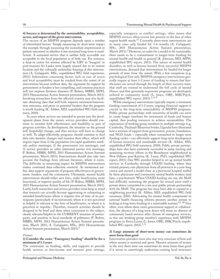 10                                                                                  Transitioning Mental Health & Psychosocial Support

4) Success is determined by the sustainability, acceptability,         especially emergency or conf lict settings, often means that
access, and impact of the given intervention.                          MHPSS services often receive low priority in the face of other
The success of an MHPSS program depends upon a number                  urgent health needs.17 Currently short-term interventions are
of interrelated factors. Simply measuring its short-term impact        in many cases only funded for 3-6 months (A. Galappatti,
(for example through measuring the immediate improvement in            MSc, 2011 Humanitarian Action Summit presentation,
patient outcomes) or whether it was sustained long-term is insuf-      March 2011). 3 However, in order for a model to be sustainable,
ficient. A sustained service that is neither fully accessible nor      there needs to be a commitment to longer-term funding for
acceptable to the local population is of little use. For instance,     mental health and health in general (K. Johnson, MD, MPH,
a drop-in centre for women affected by GBV to ‘hangout’ in             unpublished WG report, 2011). The nature of mental health
post-tsunami Sri Lanka went largely unused due to its remote           disorders, as well as lessons learned from successful MHPSS
location and the culturally unfamiliar framing of this interven-       interventions; demand that interventions be funded for longer
tion (A. Galappatti, MSc, unpublished WG field experience,             periods of time from the outset. With a few exceptions (e.g.
2011). Information concerning factors such as ease of access           psychological first aid), MHPSS emergency interventions gen-
and local acceptability must be tracked from the outset of an          erally require at least 1-2 years of funding to ensure that ben-
intervention because without data, the argument for support by         eficiaries are served through the length of their recovery time,
government or funders is less compelling, and common practices         that staff are trained to understand the full cycle of mental
will not improve between disasters (P. Bolton, MBBS, MPH,              illness, and that genuinely responsive programs are developed,
2011 Humanitarian Action Summit presentation, March 2011).             tailored to community needs (L. Jones, OBE, MRCPsych,
Involving researchers from the affected country may also facili-       unpublished WG report, 2011). 3, 6-9
tate obtaining data that will both improve treatment/interven-             While emergency interventions typically require a minimum
tion outcomes, and prove to potential funders that the program         funding commitment of 1-2 years, ongoing financial support is
is worth funding (K. Allden, MD, unpublished WG field sum-             crucial to the long-term sustainability of MHPSS programs.
mary, 2010).                                                           Public private partnerships with ministries of health can serve
    In cases where services are intended to persist into the devel-    to create longer timelines for investment of funds and human
opment phase from the outset, service providers should con-            capital, thus pooling resources to achieve sustainability. The
tinue to monitor both effectiveness and feasibility as part of         experiences of working group members in multiple settings (e.g.
program activities. In development, the situation on the ground        Cambodia, Thailand/Myanmar border, Uganda) have illustrated
will (hopefully) change, and thus services will have to change         how a mixture of support from government, private, foundation,
as well. To adapt effectively, programs should continue to feed        and NGO funds – especially when committed to longer term
data into iterative changes and monitor their effect, which will       funding cycles – can effectively support long-term development
require input from 1) the population (via rapid qualitative meth-      of human resources and sustainable services (K. Allden, MD,
ods and/or meetings), 2) the government (via meetings), and            unpublished WG field summary, 2010). Public private partner-
3) service providers or other interested parties (via meetings;        ships have also been extremely successful in jump starting and
P. Bolton, MBBS, MPH, 2011 Humanitarian Action Summit                  sustaining recovery efforts in the Broadmoor neighborhood in
presentation, March 2011). Interventions should also take into         New Orleans post-Katrina (K. Leary, PhD, unpublished WG
account the findings from relevant literature, where it exists.        report, 2011). One WG member helped to set up mental health
The difficulty in measuring impact for MHPSS interventions             services in Cambodia through USAID funding, where they
makes continued data-collection essential. As mentioned ear-           trained primary care physicians from all provinces in a year-long
lier, data support arguments of program effectiveness to govern-       course and started a model clinic at a provincial hospital staffed
ment, funders, and the community. Ultimately, mental health            by these physicians and community mental health workers (and
interventions should either save lives, make beneficiaries more        later, a psychiatrist). When USAID funding ran out, the MoH
functional, or improve quality of life (P. Bolton, MBBS, MPH,          had difficulty sustaining the program for several years until a
2011 Humanitarian Action Summit presentation, March 2011).             private donor committed to a ten year public private partnership
Lastly, both researchers and service providers must keep in mind       with the MoH. The program has since been able to expand to a
that research can actually become aggravating or exhausting to         neighboring province (K. Allden, MD, unpublished WG field
intended beneficiaries where it requires lots of time of its par-      summary, 2010). Advocating for mental health components in
ticipants (particularly if inconvenient), where it is not perceived    national health financing reforms presents another avenue to
as helpful or relevant to the lives of beneficiaries, or where it is   locking in long-term funding in a sustainable manner.12, 38 Very
perceived as impolite. Therefore, research activities should be        often, even where there exists government support or collabora-
designed to be brief and done when convenient to the subject,          tion, the absence of a long term donor will mean an absence of
clearly relevant/helpful to the CURRENT situation of partici-          community based services after closure of emergency services,
pants, and sensitive to local standards of politeness (P. Bolton,      as was one working group member’s experience with MHPSS
MBBS, MPH, 2011 Humanitarian Action Summit presenta-                   programs in Sierra Leone (L. Jones, OBE, MRCPsych, unpub-
tion, March 2011; A. Galappatti, MSc, 2011 Humanitarian                lished WG report, 2011).3, 8
Action Summit presentation, March 2011).1
                                                                       2) Large amounts of short-term money can sometimes do
Finance                                                                more harm than good
1) Consider the costs: “Emergency funding” should be for a             Intervention providers must also stay very conscious of how and
minimum of 1-2 years                                                   where money is received and spent. Massive amounts of money
The constraints on funding, skills, and supports to provide            in the very short term can sometimes do more harm than good
health services in low-income and resource poor settings,              if it serves to unwittingly undermine existing local structures

Prehospital and Disaster Medicine                                                                                          Vol. 26, No. 6
 
