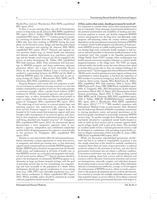 4                                                                                   Transitioning Mental Health & Psychosocial Support

Health Plan; cited in I. Weissbecker, PhD, MPH, unpublished           2) How, and to what extent, should government be involved?
WG report, 2011).                                                     It is important to consider where and to what extent government
    If there is no pre-existing policy, the role of humanitarian      buy-in is desirable. A key advantage of government involvement is
actors is to help create one (K. Johnson, MD, MPH, unpublished        the potential prioritization and availability of funding and infra-
WG report, 2011; J. Nakku, MBChB, M.MED(Psychiatry),                  structure required to sustain and develop integrated MHPSS
unpublished WG report, 2011). 3, 5-9 A policy group or commit-        services and programs over the long term, and ultimately, make
tee consisting of members from the government, NGOs, and              programs self-sustaining within the country without complete
CBOs who have been working in MHPSS during the acute                  dependence on the international community. Inclusion of MHPSS
phase can be formed to create, design, and develop policy based       in national mental health programs and allocation of funds pro-
on their experience and expertise (K. Johnson, MD, MPH,               motes MHPSS services as a public health priority.12 Government
unpublished WG report, 2011).10 National and regional ser-            can develop large-scale community health strategies to link for-
vice provision leaders (e.g., in mental health and education)         mal an informal providers to harmonize health promotion at the
and relevant academic departments (e.g., psychiatry, psychol-         community level. One example is the Ugandan government’s
ogy, and the broader social sciences) can also be engaged in the      Village Health Team (VHT) strategy, where multipurpose non
process of policy development (K. Allden, MD, unpublished             health-trained community members volunteer to monitor health
WG field summary, 2010). Their involvement will lend pres-            programs/initiatives at the village level. The VHT are largely
tige to MHPSS programs and foster enthusiasm, advocacy,               informal within the health sector, but some districts have opted
promotion efforts, and a sense of local ownership. Recent             to include them on pay roles so they can continue working at the
efforts by the International Medical Corps in Lebanon have            grassroots level.13 Active engagement of local Ministries of Health
resulted in a partnership between the WHO and the MoH in              (MoH) can be crucial to gaining necessary support and long-term
drafting MHPSS policy for Lebanon, which had no pre-ex-               commitment to sustain programs, as has been the experience of
isting strategy (Z. Hijazi, I. Weissbecker, PhD, MPH, and R.          WG members in numerous settings (e.g. Aceh, Cambodia, Haiti,
Chammay, MD, PhD, unpublished report, 2010).                          Lebanon, Sierra Leone, Uganda, West Bank/Gaza; K. Allden,
    Program designers must ensure that new programs or poli-          MD, unpublished WG field summary, 2010; J. Asare, MD,
cies do not harm or undermine existing structures in a way that       MRCPsych, and L. Jones, OBE, MRCPsych, unpublished report,
inhibits sustainability or quality of services. Sri Lanka provides    2010; A. Galappatti, MSc, 2011 Humanitarian Action Summit
a cautionary example, where a gender based violence (GBV)             presentation, March 2011; Z. Hijazi, 2011 Humanitarian Action
initiatives by NGOs, international agencies, and central gov-         Summit presentation, March 2011; Z. Hijazi, I. Weissbecker,
ernment have, in effect, dismantled effective local models in         PhD, MPH, and R. Chammay, MD, PhD, unpublished report,
order to replace them with often untested ‘standardized’ pro-         2010; J. Nakku, MBChB, M.MED(Psychiatry), unpublished
grams (A. Galappatti, MSc, unpublished WG report, 2011).              WG report, 2011; I. Weissbecker, PhD, MPH, unpublished
“The subjecting of local services to external project-logic and       WG report, 2011;).2, 6-9, 11, 14 WG member’s experience with
reporting practices also undermined the coherence of the              International Medical Corps in post-tsunami Aceh illustrated
local services. External support to a GBV support desk in a           that the Indonesian Ministry of Health’s immediate commitment
hospital in Sri Lanka meant that temporary support staff were         to training psychiatric nurses and general practitioners at the
brought under management of an external agency and classi-            local level greatly contributed to successfully sustaining MHPSS
fied as their employees, which undermined prospects of these          services long.7 In another example from Ethiopia: one national
staff being absorbed into hospital structure” (A. Galappatti,         psychiatrist relocated to a peripheral mental health hospital in
MSc, unpublished WG report, 2011). An international agency            order to build up local services and to continue capacity build-
demonstrated a more integrative approach when it con-                 ing for refugee health staff as part of his duties. This provided
ducted a rigorous, independent and confidential stakeholder           an excellent model of how a national government services could
analysis before designing program for support to mental health        be developed in combination with providing mental health ser-
in two provinces (A. Galappatti, MSc, unpublished WG                  vices to refugee communities within its borders (L. Jones, OBE,
report, 2011).                                                        MRCPsych, unpublished WG report, 2011).
    Disaster or crisis intervention offers the international human-       While our discussions acknowledged government involve-
itarian community a unique opportunity to create new services,        ment and buy-in as central to sustainability in general, it was
or reorganize and reform pre-existing ones, so that short-term        also simply noted that a) this should be carefully considered in
support may be transitioned into sustainable MHPSS programs.3         situations where there are issues of poor governance or political
Ideally, MHPSS policy should be incorporated into the broader         sensitivity related to the provision of services, and also that b)
health policy and implemented at all levels of health care, so        government involvement was not always a sufficient condition.
that MHPSS services are co-located and integrated with medi-          Government involvement may also mean relinquishing control
cal and social services delivery.10-11 Special attention should be    of decision-making about how services will be delivered and
paid to the development of community MHPSS programs as an             resources will be allocated. Government structures and services
alternative to large psychiatric hospital settings, with the goal     are heterogeneous, internally complex, and individual elements
of providing services that are less intimidating, less stigmatiz-     do not always work in concert with one another. If key individuals
ing, and more accessible to the population as a whole. Policy         officials or institutions are ineffective, corrupt, or do not support
development should give special consideration to cross-cutting        the enhancement of MHPSS services, efforts to involve govern-
issues (e.g., GBV, HIV) and vulnerable populations (e.g., chil-       ment in the program development process could be detrimental.
dren, former combatants; Z. Hijazi, unpublished WG report,            It is essential to consider the multiple stakeholder dynamics and
2011). Where available, policy should be informed by recently         their potential impact on service delivery. Even where a national
collected, population-based research data.                            policy framework exists, governmental decisions with respect to

Prehospital and Disaster Medicine                                                                                            Vol. 26, No. 6
 
