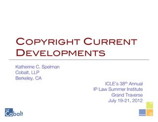 COPYRIGHT CURRENT
DEVELOPMENTS!
Katherine C. Spelman
Cobalt, LLP
Berkeley, CA 
                             ICLE’s 38th Annual 
                        IP Law Summer Institute
                                Grand Traverse
                               July 19-21, 2012
 