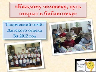 «Каждому человеку, путь
открыт в библиотеку»
Творческий отчёт
Детского отдела
За 2012 год
Детский
отдел
 