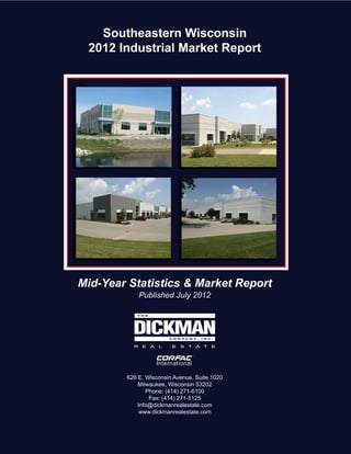 Southeastern Wisconsin
 2012 Industrial Market Report




Mid-Year Statistics & Market Report
            Published July 2012




        626 E. Wisconsin Avenue, Suite 1020
            Milwaukee, Wisconsin 53202
               Phone: (414) 271-6100
                Fax: (414) 271-5125
            Info@dickmanrealestate.com
             www.dickmanrealestate.com
 