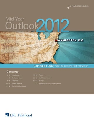 LPL FINANCIAL RESEARCH




                                    2012
Mid-Year
Outlook


                                 Campaign 2012: What the Elections Hold for Investors

 Contents
  2 – 3   Introduction           15 – 18   Taxes

  4 – 7   The White House        19 – 20   Wall Street Sectors

  8 – 9   Congress               21 – 22   Europe

10 – 11   Federal Reserve            23    Postscript: Putting it in Perspective

12 – 14   The Budget Bombshell
 