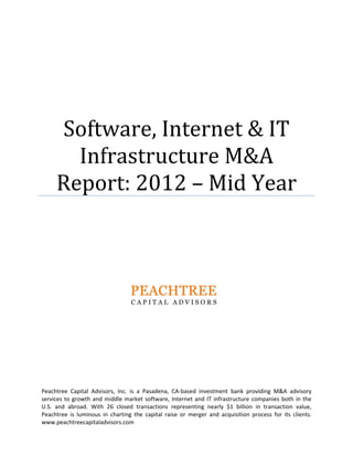 PEACHTREE	CAPITAL	ADVISORS,	INC.
Software,	Internet	&	IT	
Infrastructure	M&A	
Report:	2012	–	Mid	Year	
 
 
 
 
 
 
   
Peachtree  Capital  Advisors,  Inc.  is  a  Pasadena,  CA‐based  investment  bank  providing  M&A  advisory 
services to growth and middle market software, Internet and IT infrastructure companies both in the 
U.S.  and  abroad.  With  26  closed  transactions  representing  nearly  $1  billion  in  transaction  value, 
Peachtree  is  luminous  in  charting  the  capital  raise  or  merger  and  acquisition  process  for  its  clients.  
www.peachtreecapitaladvisors.com 
 