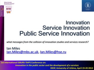 Manchester
    Manchester
      MIIR
    Instituteof
     Institute of
          O
     Innovation
    Innovation
      Research
     Research




                                                                   Innovation
                                           Service Innovation
                    Public Service Innovation
      what messages from the collision of innovation studies and services research?

      Ian Miles
      Ian.Miles@mbs.ac.uk, Ian.Miles@hse.ru

1st International EIBURS-TAIPS Conference on:
               Innovation in the public sector and the development of e-services
                                                    DESP, University of Urbino, April 19-20 2012
 