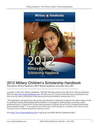 Military Handbooks – 2012 Military Children’s Scholarship Handbook




2012 Military Children’s Scholarship Handbook
Published by Military Handbooks, FREE Military Handbooks and Guides Since 2001
________________________________________________________________________

Copyright © 2001-2012. Military Handbooks, 7200 NW 86th Street, Kansas City, MO 64153. Military Handbooks
Web site: http://www.militaryhandbooks.com. All rights reserved. No part of this book may be reproduced in any
form or by any means without prior written permission from the Publisher. Printed in the U.S.A.

“This publication is designed to provide accurate and authoritative information in regard to the subject matter covered.
It is published with the understanding that the publisher is not engaged in rendering legal, accounting or other
professional service. If legal advice or other expert assistance is required, the services of a competent professional
person should be sought.”– From a Declaration of Principles jointly adopted by a committee of the American Bar
Association and a committee of publishers and associations.

Go to http://www.militaryhandbooks.com to sign up for your FREE Military Handbooks today!



www.militaryhandbooks.com                      FREE Military Handbooks and Guides – Since 2001                         1
 