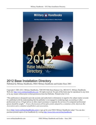 Military Handbooks – 2012 Base Installation Directory




2012 Base Installation Directory
Published by Military Handbooks, FREE Military Handbooks and Guides Since 2001
________________________________________________________________________

Copyright © 2001-2012. Military Handbooks, 7200 NW 86th Street Kansas City, MO 64153. Military Handbooks
Web site: http://www.militaryhandbooks.com. All rights reserved. No part of this book may be reproduced in any form
or by any means without prior written permission from the Publisher. Printed in the U.S.A.

“This publication is designed to provide accurate and authoritative information in regard to the subject matter covered.
It is published with the understanding that the publisher is not engaged in rendering legal, accounting or other
professional service. If legal advice or other expert assistance is required, the services of a competent professional
person should be sought.”– From a Declaration of Principles jointly adopted by a committee of the American Bar
Association and a committee of publishers and associations.

Go to http://www.militaryhandbooks.com to sign up for your FREE Military Handbooks today! You can also
purchase printed copies of our handbooks by visiting http://stores.lulu.com/militaryhandbooks


www.militaryhandbooks.com                      FREE Military Handbooks and Guides – Since 2001                         1
 