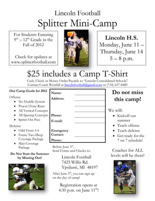 Lincoln Football
                  Splitter Mini-Camp
  For Students Entering
  9th – 12th Grade in the                                      Lincoln H.S.
        Fall of 2012                                          Monday, June 11 –
                                                              Thursday, June 14
  Check for updates at                                           5 – 8 p.m.
 www.splitterfootball.com

           $25 includes a Camp T-Shirt
           Cash, Check or Money Order Payable to “Lincoln Consolidated Schools”
           Contact Coach Westfall at lincolnfootball@gmail.com or (734) 657-8480
Our Camp Goals for 2012
                           Name:                                     Do not miss
Offense
    No Huddle System
                           Address:                                  this camp!
    Power/Zone Runs
    All Vertical Concepts                                        We will:
    All Spacing Concepts Phone:                                      Kickoff our
    Sprint Out Pass       E-mail:                                     summer
Defense                                                               Teach offense
    Odd Front 3-4         Emergency                                  Teach defense
    Entire Two Deep       Contact:                                   Get ready for the
      Coverage Package     Phone:                                      7 on 7 schedule!
    Man Coverage
      Package               Before June 3rd,
                            Send Forms and Checks to:                Coaches for ALL
Do Not Start the Summer
     by Missing Out!              Lincoln Football                  levels will be there!
                                   7425 Willis Rd.
                                   Ypsilanti, MI 48197
                            After June 3rd, you can sign up
                            on the day of camp!

                                 Registration opens at
                                4:30 p.m. on June 11th!
 