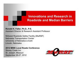 Innovations and Research in
                       Roadside and Median Barriers

Ronald K. Faller, Ph.D., P.E.
Assistant Director & Research Assistant Professor

Midwest Roadside Safety Facility (MwRSF)
Nebraska Transportation Center
University of Nebraska-Lincoln
Lincoln, Nebraska

2012 MINK Local Roads Conference
Stoney Creek Inn
St. Joseph, Missouri
September 26-27, 2012
 