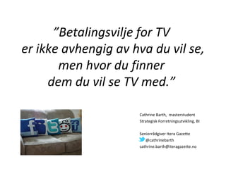 ”Betalingsvilje for TV
er ikke avhengig av hva du vil se,
       men hvor du finner
     dem du vil se TV med.”

                     Cathrine Barth, masterstudent
                     Strategisk Forretningsutvikling, BI

                     Seniorrådgiver Itera Gazette
                        @cathrinebarth
                     cathrine.barth@iteragazette.no
 