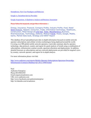 Smartphones: New User Paradigms and Behaviors

Google vs. Incumbent Service Providers

Google Acquisitions: A Qualitative Analysis and Business Assessment

Please follow the keywords and get More Information :-

Energy, Insurance, Financial, Company Profile, Industry Profile, Food, Retail
Swot Analysis, Apparel, Consumer, Trade, Information technology, Healthcare,
Construction, Metal Design,Oil and Gas, Solar, Miscellaneous, Business,
Pharmaceuticals, Technology, Defense, Medical Travel, Power, Google, Mobile,
Game, Market Data book, Strategy and SWOT Report

This database (Excel spreadsheet) provides in-depth information focused on mobile network
operator subscriptions and cellular wireless technologies being deployed around the world.
Covering over 800 global mobile network operators, it provides summary data by operator,
technology, data protocol, country and region for quick analysis of trends using a combination of
subscriptions, infrastructure contract awards, spectrum allocation and deployments. In addition,
detailed forecasts on subscriptions and new network deployments are provided for targeted views
by country, network operator, and region for in-depth analysis.

For more information please visit link:

http://www.aarkstore.com/reports/Mobile-Operator-Subscriptions-Spectrum-Ownership-
Infrastructure-Contracts-Database-Q1-2012-194076.html


Neel
Aarkstore Enterprise
Phone:08149852585
Email:enquiry@aarkstore.com
URL:www.aarkstore.com
http://www.facebook.com/aarkstoreenterprise
http://in.linkedin.com/in/aarkstore
 