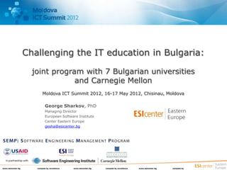 Challenging the IT education in Bulgaria:

                        joint program with 7 Bulgarian universities
                                    and Carnegie Mellon
                             Moldova ICT Summit 2012, 16-17 May 2012, Chisinau, Moldova

                                George Sharkov, PhD
                                Managing Director
                                European Software Institute
                                Center Eastern Europe
                                gesha@esicenter.bg



SEMP: S OFTWARE E NGINEERING M ANAGEMENT P ROGRAM


  In partnership with


www.esicenter.bg         compete by excellence   www.esicenter.bg   compete by excellence   www.esicenter.bg   compete by
 