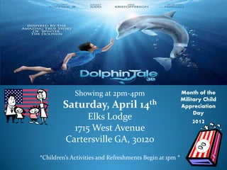 Showing at 2pm-4pm                          Month of the

        Saturday, April 14th
                                                         Military Child
                                                         Appreciation

               Elks Lodge                                     Day
                                                             2012
           1715 West Avenue
         Cartersville GA, 30120
*Children’s Activities and Refreshments Begin at 1pm *
 