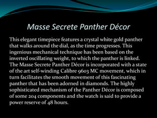 Masse Secrete Panther Décor
This elegant timepiece features a crystal white gold panther
that walks around the dial, as the time progresses. This
ingenious mechanical technique has been based on the
inverted oscillating weight, to which the panther is linked.
The Masse Secrete Panther Décor is incorporated with a state
of the art self-winding Calibre 9603 MC movement, which in
turn facilitates the smooth movement of this fascinating
panther that has been adorned in diamonds. The highly
sophisticated mechanism of the Panther Décor is composed
of some 204 components and the watch is said to provide a
power reserve of 48 hours.
 