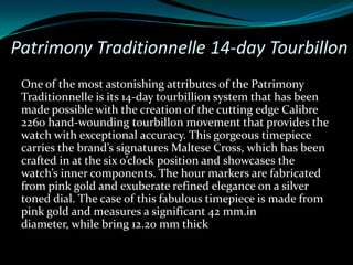 Patrimony Traditionnelle 14-day Tourbillon
 One of the most astonishing attributes of the Patrimony
 Traditionnelle is its 14-day tourbillion system that has been
 made possible with the creation of the cutting edge Calibre
 2260 hand-wounding tourbillon movement that provides the
 watch with exceptional accuracy. This gorgeous timepiece
 carries the brand’s signatures Maltese Cross, which has been
 crafted in at the six o’clock position and showcases the
 watch’s inner components. The hour markers are fabricated
 from pink gold and exuberate refined elegance on a silver
 toned dial. The case of this fabulous timepiece is made from
 pink gold and measures a significant 42 mm.in
 diameter, while bring 12.20 mm thick
 