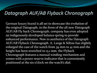 Datograph AUF/AB Flyback Chronograph
German luxury brand is all set to showcase the evolution of
the original Datograph, in the form of the all new Datograph
AUF/AB Fly back Chronograph. company has even adopted
an indigenously developed balance spring to provide
enhanced performance. Now to aesthetics of the Datograph
AUF/AB Flyback Chronograph. A. Lange & Söhne has slightly
enlarged the case of the watch from 39 mm to 41 mm and the
height has been stretched to 13.1 mm. the Flyback
Chronograph features a manual winding mechanism and
comes with a power reserve indicator that is conveniently
positioned at the six o’clock on the watch’s dial.
 