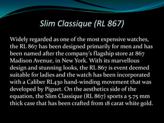 Slim Classique (RL 867)
Widely regarded as one of the most expensive watches,
the RL 867 has been designed primarily for men and has
been named after the company’s flagship store at 867
Madison Avenue, in New York. With its marvellous
design and stunning looks, the RL 867 is event deemed
suitable for ladies and the watch has been incorporated
with a Caliber RL430 hand-winding movement that was
developed by Piguet. On the aesthetics side of the
equation, the Slim Classique (RL 867) sports a 5.75 mm
thick case that has been crafted from 18 carat white gold.
 