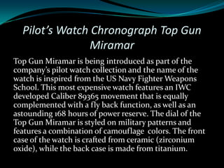 Pilot’s Watch Chronograph Top Gun
                Miramar
Top Gun Miramar is being introduced as part of the
company’s pilot watch collection and the name of the
watch is inspired from the US Navy Fighter Weapons
School. This most expensive watch features an IWC
developed Caliber 89365 movement that is equally
complemented with a fly back function, as well as an
astounding 168 hours of power reserve. The dial of the
Top Gun Miramar is styled on military patterns and
features a combination of camouflage colors. The front
case of the watch is crafted from ceramic (zirconium
oxide), while the back case is made from titanium.
 