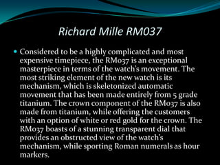 Richard Mille RM037
 Considered to be a highly complicated and most
 expensive timepiece, the RM037 is an exceptional
 masterpiece in terms of the watch’s movement. The
 most striking element of the new watch is its
 mechanism, which is skeletonized automatic
 movement that has been made entirely from 5 grade
 titanium. The crown component of the RM037 is also
 made from titanium, while offering the customers
 with an option of white or red gold for the crown. The
 RM037 boasts of a stunning transparent dial that
 provides an obstructed view of the watch’s
 mechanism, while sporting Roman numerals as hour
 markers.
 
