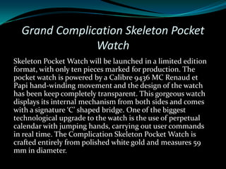 Grand Complication Skeleton Pocket
               Watch
Skeleton Pocket Watch will be launched in a limited edition
format, with only ten pieces marked for production. The
pocket watch is powered by a Calibre 9436 MC Renaud et
Papi hand-winding movement and the design of the watch
has been keep completely transparent. This gorgeous watch
displays its internal mechanism from both sides and comes
with a signature ‘C’ shaped bridge. One of the biggest
technological upgrade to the watch is the use of perpetual
calendar with jumping hands, carrying out user commands
in real time. The Complication Skeleton Pocket Watch is
crafted entirely from polished white gold and measures 59
mm in diameter.
 