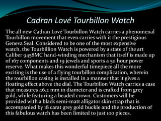 Cadran Lové Tourbillon Watch
The all new Cadran Lové Tourbillon Watch carries a phenomenal
Tourbillon movement that even carries with it the prestigious
Geneva Seal. Considered to be one of the most expensive
watch, the Tourbillion Watch is powered by a state of the art
Caliber 9458MC hand-winding mechanism that itself is made up
of 167 components and 19 jewels and sports a 50 hour power
reserve. What makes this wonderful timepiece all the more
exciting is the use of a flying tourbillon complication, wherein
the tourbillon casing is installed in a manner that it gives a
floating effect above the dial. The Tourbillon Watch carries a case
that measures 46.2 mm in diameter and is crafted from grey
gold, while featuring a beaded crown. Customers will be
provided with a black semi-matt alligator skin strap that is
accompanied by 18 carat grey gold buckle and the production of
this fabulous watch has been limited to just 100 pieces.
 