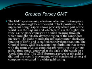 Greubel Forsey GMT
 The GMT sports a unique feature, wherein this timepiece
  has been given a globe at the eight o’clock positions. This
  ingenious design aspect shows precisely which part of the
  world is in the daytime and which part is in the night time
  zone, as the globe comes with a small clearing through
  which sunlight hits the daytime region of the continents
  precisely. The globe mimics the natural counter-clockwise
  rotation of Earth and is crafted entirely from titanium. The
  Greubel Forsey GMT is a fascinating tourbillon that comes
  with the name of all 24 countries representing the various
  global time zones, engraved at the back of the watch on a
  ‘world time disc’. The GMT features a gorgeous 18k gold a
  dial and the watch’s movement, which consists of some 436
  components encased in a white gold casing.
 