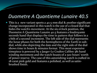 Duometre A Quantieme Lunaire 40.5
 This is a new variant sports a 40.5 mm dial & another significant
  change incorporated in this watch is the use of a closed dial that
  hides the watch’s movement. At the six o’clock position, the
  Duometre A Quantieme Lunaire 40.5 features a foudroyante
  seconds hand that displays the time in pattern that follows in a
  1/6th of a second increment. The left side of the dial represents
  the lunar phases for both the hemispheres of the Earth in sub-
  dial, while also depicting the date and the right side of the dial
  shows time in hours & minutes format. This most expensive
  timepiece is powered by a Jaeger-Le Coultre Calibre 381 hand
  winding movement and the watch boasts of a 500 hours’ worth
  of power reserve. The case of this astonishing watch is crafted in
  18 carat pink gold and features a polished, as well as satin-
  brushed finish.
 