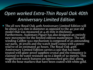 Open worked Extra-Thin Royal Oak 40th
      Anniversary Limited Edition
 The all new Royal Oak 40th Anniversary Limited Edition will
  be about 3.05 mm in diameter as opposed to the 40 year old
  model that was measured at 4.26 mm in thickness.
  Furthermore, Audemars Piguet has also designed an entirely
  new movement for the limited edition masterpiece. The self-
  winding Calibre 5122 mechanism is composed of an astounding
  247 parts, 36 jewels and the watch itself comes with a power
  reserve of an estimated 40 hours. The Royal Oak 40th
  Anniversary Limited Edition carries a case that has been
  treated with glare-proof sapphire crystal and the timepiece is
  claimed to be water resistant up to a depth of 50 meters. This
  magnificent watch features an openworked grey dial, along
  with the hour markers that have been coated with white gold.
 