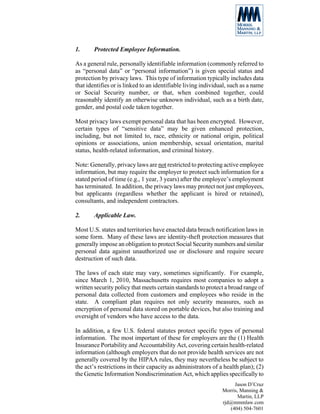1.      Protected Employee Information.

As a general rule, personally identifiable information (commonly referred to
as “personal data” or “personal information”) is given special status and
protection by privacy laws. This type of information typically includes data
that identifies or is linked to an identifiable living individual, such as a name
or Social Security number, or that, when combined together, could
reasonably identify an otherwise unknown individual, such as a birth date,
gender, and postal code taken together.

Most privacy laws exempt personal data that has been encrypted. However,
certain types of “sensitive data” may be given enhanced protection,
including, but not limited to, race, ethnicity or national origin, political
opinions or associations, union membership, sexual orientation, marital
status, health-related information, and criminal history.

Note: Generally, privacy laws are not restricted to protecting active employee
information, but may require the employer to protect such information for a
stated period of time (e.g., 1 year, 3 years) after the employee’s employment
has terminated. In addition, the privacy laws may protect not just employees,
but applicants (regardless whether the applicant is hired or retained),
consultants, and independent contractors.

2.      Applicable Law.

Most U.S. states and territories have enacted data breach notification laws in
some form. Many of these laws are identity-theft protection measures that
generally impose an obligation to protect Social Security numbers and similar
personal data against unauthorized use or disclosure and require secure
destruction of such data.

The laws of each state may vary, sometimes significantly. For example,
since March 1, 2010, Massachusetts requires most companies to adopt a
written security policy that meets certain standards to protect a broad range of
personal data collected from customers and employees who reside in the
state. A compliant plan requires not only security measures, such as
encryption of personal data stored on portable devices, but also training and
oversight of vendors who have access to the data.

In addition, a few U.S. federal statutes protect specific types of personal
information. The most important of these for employers are the (1) Health
Insurance Portability and Accountability Act, covering certain health-related
information (although employers that do not provide health services are not
generally covered by the HIPAA rules, they may nevertheless be subject to
the act’s restrictions in their capacity as administrators of a health plan); (2)
the Genetic Information Nondiscrimination Act, which applies specifically to
                                                                    Jason D’Cruz
                                                               Morris, Manning &
                                                                      Martin, LLP
                                                               rjd@mmmlaw.com
                                                                  (404) 504-7601
 