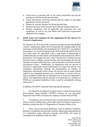 •   Limit access to personal data to the extent practicable and provide
         training to staff who handle personal data;
     •   Ensure third parties receiving personal data are subject to and apply
         appropriate security measures;
     •   Prepare for security breaches involving personal data;
     •   Maintain accuracy of the personal data collected and processed; and
     •   Monitor compliance with all applicable data protection laws and
         regulations, as well as any safe harbor and contractual requirements
         adopted by the company.

C.   EEOC Issues New Guidance On The Application Of The ADAAA To
     Veteran’s Employment.

     On February 28, 2012, the EEOC issued new guidance respecting disabled
     veteran’s employment rights which incorporates the changes made by the
     Americans with Disabilities Act Amendment Act (“ADAAA”). According to
     the guidance, “as a result of changes to the ADA made by the [ADAAA], it is
     now much easier for individuals with a wide range of impairments to
     establish that they are individuals with disabilities and entitled to the ADA’s
     protections. For example, the term “major life activities” includes not only
     activities such as walking, seeing, hearing, and concentrating, but also the
     operation of major bodily functions, such as functions of the brain and the
     neurological system. Additionally, an impairment need not prevent or
     severely or significantly restrict performance of a major life activity to be
     considered substantially limiting; the determination of whether an
     impairment substantially limits a major life activity must be made without
     regard to any mitigating measures (e.g., medications or assistive devices,
     such as prosthetic limbs) that an individual uses to lessen an impairment’s
     effects; and impairments that are episodic or in remission (e.g., epilepsy or
     PTSD) are considered disabilities if they would be substantially limiting
     when active.”

     In addition, the EEOC issued the following specific guidance:

     1.      It is illegal for an employer to refuse to hire a veteran because he has
     post-traumatic stress disorder (“PTSD”), because he was previously
     diagnosed with PTSD, or because the employer assumes he has PTSD.

     2.      An employer may not refuse to hire a veteran based on assumptions
     about a veteran’s ability to do a job in light of the fact that the veteran has a
     disability rating from the U.S. Department of Veterans Affairs (VA).

     3.      Some service-connected disabilities, such as deafness, blindness,
     partially or completely missing limbs, mobility impairments requiring the use
     of a wheelchair, major depressive disorder, and PTSD, will easily be
     concluded to be disabilities under the ADA.
                                                                         Jason D’Cruz
                                                                    Morris, Manning &
                                                                           Martin, LLP
                                                                    rjd@mmmlaw.com
                                                                       (404) 504-7601
 