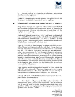 4.      A private employer may give preference in hiring to a veteran with a
     disability over other applicants.

     The EEOC’s guidance underscores the expansive effect of the ADAAA and
     the increased administrative impact it will have on employers.

D.   Personal Liability For Employment Decisions Under the FLSA and FMLA.

     Many officers, managers, and supervisors believe that they cannot be held
     personally liable for employment related claims brought by employees or
     former employees. However, individuals can be sued along with the
     employer for money damages.

     The Federal Fair Labor Standards Act (“FLSA”) and Federal Family Medical
     Leave Act (“FMLA”) both provide that individuals may be held liable for
     certain employment related decisions. And, the FLSA and FMLA are strict
     liability statutes. Thus, no wrongful intent is required and individuals can be
     liable for honest mistakes made under these laws.

     Under the FLSA and FMLA an “employer” includes an individual executive,
     officer, Manager, and supervisor and other individuals who act directly or
     indirectly in the interest of an employer and therefore may be held liable for
     their acts. What does this really mean? An individual who, for example,
     makes a determination under the FLSA that a particular employee is exempt
     from the overtime provisions of that law can be held personally liable to that
     employee if it is later determined that the individual is not exempt and must
     be paid 1.5 times their regular rate of pay for all hours worked in excess of
     forty (40) hours in any workweek. Similarly, an individual who denies a
     request for FMLA leave based upon an innocent belief that an employee does
     not have a serious health condition may also find himself or herself on the
     wrong end of an FMLA claim.

     These situations provide only examples of what can go wrong when FLSA
     and FMLA decisions are made. These statutes are among the most complex
     and difficult to administer. Thus, those individuals who have authority to
     make personnel decisions must ensure compliance with these laws.

     Although individuals can be held liable for many employment decisions,
     steps can be to avoid such liability:

     1.      Know the law. HR personnel should be well versed in labor and
     employment law and be a resource to line management. If you are unfamiliar
     with the law or the matter may lead to litigation, consult outside counsel who
     specializes in labor and employment law for employers. Remember that
     ignorance of the law is not a defense.
                                                                       Jason D’Cruz
                                                                  Morris, Manning &
                                                                         Martin, LLP
                                                                  rjd@mmmlaw.com
                                                                     (404) 504-7601
 