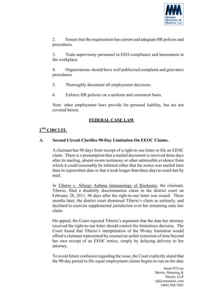 2.     Ensure that the organization has current and adequate HR policies and
     procedures.

     3.     Train supervisory personnel in EEO compliance and harassment in
     the workplace.

     4.     Organizations should have well publicized complaint and grievance
     procedures.

     5.     Thoroughly document all employment decisions.

     6.     Enforce HR policies on a uniform and consistent basis.

     Note: other employment laws provide for personal liability, but are not
     covered herein.

                           FEDERAL CASE LAW

2ND CIRCUIT.

A.   Second Circuit Clarifies 90-Day Limitation On EEOC Claims.

     A claimant has 90 days from receipt of a right-to-sue letter to file an EEOC
     claim. There is a presumption that a mailed document is received three days
     after its mailing, absent sworn testimony or other admissible evidence from
     which it could reasonably be inferred either that the notice was mailed later
     than its typewritten date or that it took longer than three days to reach her by
     mail.

     In Tiberio v. Allergy Asthma Immunology of Rochester, the claimant,
     Tiberio, filed a disability discrimination claim in the district court on
     February 28, 2011, 96 days after the right-to-sue letter was issued. Three
     months later, the district court dismissed Tiberio’s claim as untimely, and
     declined to exercise supplemental jurisdiction over her remaining state law
     claim.

     On appeal, the Court rejected Tiberio’s argument that the date her attorney
     received the right-to-sue letter should control the limitations decision. The
     Court found that Tiberio’s interpretation of the 90-day limitation would
     afford a claimant represented by counsel an unfair extension of time beyond
     her own receipt of an EEOC notice, simply by delaying delivery to her
     attorney.

     To avoid future confusion regarding the issue, the Court explicitly stated that
     the 90-day period to file equal employment claims begins to run on the date
                                                                        Jason D’Cruz
                                                                   Morris, Manning &
                                                                          Martin, LLP
                                                                   rjd@mmmlaw.com
                                                                      (404) 504-7601
 