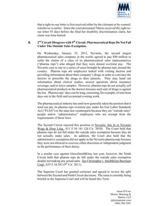that a right-to-sue letter is first received either by the claimant or by counsel,
     whichever is earlier. Since the court presumed Tiberio received the right-to-
     sue letter 93 days before she filed her disability discrimination claim, her
     claim was time-barred.

B.   2nd Circuit Disagrees with 9th Circuit: Pharmaceutical Reps Do Not Fall
     Under The Outside Sales Exemption.

     On Wednesday, January 25, 2012, Novartis, the second largest
     pharmaceutical sales company in the world, agreed to pay $99 million to
     settle the claims of a class of its pharmaceutical sales representatives
     (“pharma reps”) who alleged that they were denied overtime pay. The
     Novartis case is one in a series of cases brought by pharma reps around the
     country. Pharma reps are employees tasked with visiting doctors and
     providing information about their company’s drugs in order to convince the
     doctors to prescribe the drugs to their patients. They may hand out
     information about clinical studies, answer questions about insurance
     coverage, and/or leave samples. However, pharma reps do not actually sell
     pharmaceutical products to the doctors because such sale of drugs is against
     the law. Pharma reps’ days can be long, consisting, for example, of nine hour
     days out in the field and occasional evening work.

     The pharmaceutical industry has until now generally taken the position that it
     need not pay its pharma reps overtime pay under the Fair Labor Standards
     Act (“FLSA”) or the state-law counterparts because they are “outside sales”
     people and/or “administrative” employees who are exempt from the
     requirements of those laws.

     The Second Circuit rejected this position in Novartis. See In re Novartis
     Wage & Hour Litig., 611 F.3d 141 (2d Cir. 2010). The Court held that
     pharma reps do not fall under the outside sales exemption because they do
     not actually make sales. In addition, the Court also held that the
     administrative exemption did not apply to the Novartis pharma reps because
     they were not allowed to exercise either discretion or independent judgment
     in the performance of their duties.

     In a similar case against GlaxoSmithKline last year, however, the Ninth
     Circuit held that pharma reps do fall under the outside sales exemption
     despite not making any actual sales. See Christopher v. SmithKline Beecham
     Corp., 635 F.3d 383 (9th Cir. 2011).

     The Supreme Court has granted certiorari and agreed to review the split
     between the Second and Ninth Circuit decisions. The issue is currently being
     briefed in the Supreme Court and will be heard this Term.


                                                                          Jason D’Cruz
                                                                     Morris, Manning &
                                                                            Martin, LLP
                                                                     rjd@mmmlaw.com
                                                                        (404) 504-7601
 