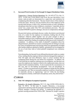 C.   Increased Work Scrutiny Is Not Enough To Support Retaliation Claim.

     Tepperwien v. Entergy Nuclear Operations, No. 10-1425 (2nd Cir. Oct. 31,
     2011). In this case, at the district court level, the jury had before it two
     claims: male-on-male sex harassment by a supervisor, and retaliation for
     complaining about the harassment. The jury found in favor of the employer
     on the first claim. However, the jury found in favor of the employee on the
     second claim because, in their view, increased scrutiny at work, including a
     disciplinary letter that was later withdrawn, constitutes a “materially adverse
     action” for a claim under Title VII’s anti-retaliation provision. The jury
     awarded $500,000 in punitive damages, but zero in compensatory damages.

     On post-trial motions and despite the jury verdict, the district court directed
     entry of a verdict for the employer on retaliation, holding that all of the
     employer’s behavior added together was not great enough to deter a
     reasonable employee from complaining about harassment. In particular, the
     employer opened fact-finding investigations following several of plaintiff’s
     complaints. In addition, in the midst of plaintiff’s complaints about the
     alleged harasser, plaintiff was issued a counseling letter for failing to account
     for a piece of equipment that went missing which was subsequently rescinded
     after another employee admitted to liability, and plaintiff was investigated for
     his use of sick time, both of which plaintiff complained were retaliatory
     actions.

     Notwithstanding, the Second Circuit affirmed the directed verdict as a matter
     of law, holding that the employer did not recklessly disregard the employee’s
     Title VII rights and took affirmative steps to correct incidents that he
     complained about during the year before his resignation. In addition, the
     Court held that an employer opening up an investigation, one that does not
     cause the employee any expense or harm to his employment status, does not
     subject itself to retaliation liability. It cites in particular the circumstances of
     this case, that (1) fact-finding investigations “were not disciplinary in
     nature,” (2) there was good reason for the company to initiate the fact-finding
     investigations, and “thus no reasonable employee would have found them to
     be materially adverse or stigmatizing,” and (3) “while the fact-finding
     investigations certainly could lead to disciplinary action, they did not here.”

4TH CIRCUIT.

A.   Title VII’s Religious Exemption Expanded.

     Kennedy v. St. Joseph’s Ministries, 2011 U.S. App. LEXIS 18936 (4th Cir.
     Sept. 14, 2011). In this case, St. Joseph’s Ministries, a tax-exempt
     organization operating under the principles and beliefs of the Roman Catholic
     Church, manages a nursing care facility. It employed the plaintiff as a
     geriatric nursing assistant from 1994 to 2007. Because St. Joseph’s operates
                                                                           Jason D’Cruz
                                                                      Morris, Manning &
                                                                             Martin, LLP
                                                                      rjd@mmmlaw.com
                                                                         (404) 504-7601
 