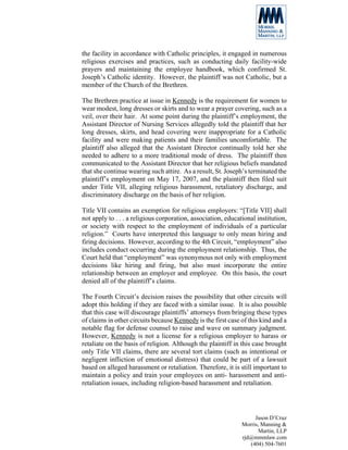 the facility in accordance with Catholic principles, it engaged in numerous
religious exercises and practices, such as conducting daily facility-wide
prayers and maintaining the employee handbook, which confirmed St.
Joseph’s Catholic identity. However, the plaintiff was not Catholic, but a
member of the Church of the Brethren.

The Brethren practice at issue in Kennedy is the requirement for women to
wear modest, long dresses or skirts and to wear a prayer covering, such as a
veil, over their hair. At some point during the plaintiff’s employment, the
Assistant Director of Nursing Services allegedly told the plaintiff that her
long dresses, skirts, and head covering were inappropriate for a Catholic
facility and were making patients and their families uncomfortable. The
plaintiff also alleged that the Assistant Director continually told her she
needed to adhere to a more traditional mode of dress. The plaintiff then
communicated to the Assistant Director that her religious beliefs mandated
that she continue wearing such attire. As a result, St. Joseph’s terminated the
plaintiff’s employment on May 17, 2007, and the plaintiff then filed suit
under Title VII, alleging religious harassment, retaliatory discharge, and
discriminatory discharge on the basis of her religion.

Title VII contains an exemption for religious employers: “[Title VII] shall
not apply to . . . a religious corporation, association, educational institution,
or society with respect to the employment of individuals of a particular
religion.” Courts have interpreted this language to only mean hiring and
firing decisions. However, according to the 4th Circuit, “employment” also
includes conduct occurring during the employment relationship. Thus, the
Court held that “employment” was synonymous not only with employment
decisions like hiring and firing, but also must incorporate the entire
relationship between an employer and employee. On this basis, the court
denied all of the plaintiff’s claims.

The Fourth Circuit’s decision raises the possibility that other circuits will
adopt this holding if they are faced with a similar issue. It is also possible
that this case will discourage plaintiffs’ attorneys from bringing these types
of claims in other circuits because Kennedy is the first case of this kind and a
notable flag for defense counsel to raise and wave on summary judgment.
However, Kennedy is not a license for a religious employer to harass or
retaliate on the basis of religion. Although the plaintiff in this case brought
only Title VII claims, there are several tort claims (such as intentional or
negligent infliction of emotional distress) that could be part of a lawsuit
based on alleged harassment or retaliation. Therefore, it is still important to
maintain a policy and train your employees on anti- harassment and anti-
retaliation issues, including religion-based harassment and retaliation.




                                                                    Jason D’Cruz
                                                               Morris, Manning &
                                                                      Martin, LLP
                                                               rjd@mmmlaw.com
                                                                  (404) 504-7601
 