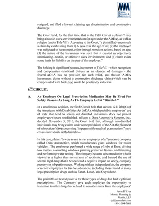 resigned, and filed a lawsuit claiming age discrimination and constructive
     discharge.

     The Court held, for the first time, that in the Fifth Circuit a plaintiff may
     bring a hostile-work-environment claim for age (under the ADEA), as well as
     religion (under Title VII). According to the Court, “a plaintiff advances such
     a claim by establishing that (1) he was over the age of 40; (2) the employee
     was subjected to harassment, either through words or actions, based on age;
     (3) the nature of the harassment was such that it created an objectively
     intimidating, hostile, or offensive work environment; and (4) there exists
     some basis for liability on the part of the employer.”

     The holding is significant because, in contrast to Title VII - which recognizes
     and compensates emotional distress as an element of damages - the
     federal ADEA has no provision for such relief, and thus an ADEA
     harassment claim without a constructive discharge claim (which can be
     compensated with back pay) would be practically valueless.

6TH CIRCUIT.

A.   An Employee On Legal Prescription Medication May Be Fired For
     Safety Reasons As Long As The Employee Is Not “Disabled.”

     In a unanimous decision, the Sixth Circuit held that section 12112(b)(6) of
     the Americans with Disabilities Act (ADA), which prohibits employers’ use
     of tests that tend to screen out disabled individuals does not protect
     employees who are not disabled. In Bates v. Dura Automotive Systems, Inc.,
     decided November 3, 2010, the Court held that, although non-disabled
     individuals may bring claims under some provisions of the Act, the plain text
     of subsection (b)(6) concerning “impermissible medical examinations” only
     covers individuals with disabilities.

     In this case, plaintiffs were seven former employees of a Tennessee company
     called Dura Automotive, which manufactures glass windows for motor
     vehicles. The employees performed a wide range of jobs at Dura: driving
     tow motors, assembling windows, painting primer on frames, and trimming
     and performing water testing. The company became concerned over what it
     viewed as a higher than normal rate of accidents, and banned the use of
     several legal drugs that it believed had a negative impact on safety, company
     property or job performance. Working with an independent lab, the company
     screened employees for twelve substances, including those found in many
     legal prescription drugs such as Xanax, Lotab, and Oxycodone.

     The plaintiffs all tested positive for these types of drugs but had legitimate
     prescriptions. The Company gave each employee the opportunity to
     transition to other drugs but refused to consider notes from the employees’
                                                                       Jason D’Cruz
                                                                  Morris, Manning &
                                                                         Martin, LLP
                                                                  rjd@mmmlaw.com
                                                                     (404) 504-7601
 