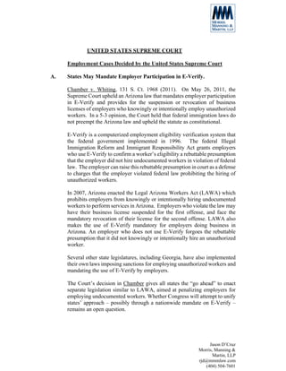 UNITED STATES SUPREME COURT

     Employment Cases Decided by the United States Supreme Court

A.   States May Mandate Employer Participation in E-Verify.

     Chamber v. Whiting, 131 S. Ct. 1968 (2011). On May 26, 2011, the
     Supreme Court upheld an Arizona law that mandates employer participation
     in E-Verify and provides for the suspension or revocation of business
     licenses of employers who knowingly or intentionally employ unauthorized
     workers. In a 5-3 opinion, the Court held that federal immigration laws do
     not preempt the Arizona law and upheld the statute as constitutional.

     E-Verify is a computerized employment eligibility verification system that
     the federal government implemented in 1996. The federal Illegal
     Immigration Reform and Immigrant Responsibility Act grants employers
     who use E-Verify to confirm a worker’s eligibility a rebuttable presumption
     that the employer did not hire undocumented workers in violation of federal
     law. The employer can raise this rebuttable presumption in court as a defense
     to charges that the employer violated federal law prohibiting the hiring of
     unauthorized workers.

     In 2007, Arizona enacted the Legal Arizona Workers Act (LAWA) which
     prohibits employers from knowingly or intentionally hiring undocumented
     workers to perform services in Arizona. Employers who violate the law may
     have their business license suspended for the first offense, and face the
     mandatory revocation of their license for the second offense. LAWA also
     makes the use of E-Verify mandatory for employers doing business in
     Arizona. An employer who does not use E-Verify forgoes the rebuttable
     presumption that it did not knowingly or intentionally hire an unauthorized
     worker.

     Several other state legislatures, including Georgia, have also implemented
     their own laws imposing sanctions for employing unauthorized workers and
     mandating the use of E-Verify by employers.

     The Court’s decision in Chamber gives all states the “go ahead” to enact
     separate legislation similar to LAWA, aimed at penalizing employers for
     employing undocumented workers. Whether Congress will attempt to unify
     states’ approach – possibly through a nationwide mandate on E-Verify –
     remains an open question.




                                                                      Jason D’Cruz
                                                                 Morris, Manning &
                                                                        Martin, LLP
                                                                 rjd@mmmlaw.com
                                                                    (404) 504-7601
 