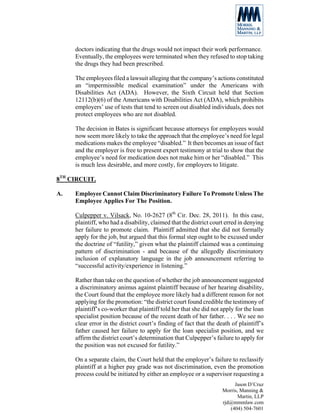 doctors indicating that the drugs would not impact their work performance.
     Eventually, the employees were terminated when they refused to stop taking
     the drugs they had been prescribed.

     The employees filed a lawsuit alleging that the company’s actions constituted
     an “impermissible medical examination” under the Americans with
     Disabilities Act (ADA). However, the Sixth Circuit held that Section
     12112(b)(6) of the Americans with Disabilities Act (ADA), which prohibits
     employers’ use of tests that tend to screen out disabled individuals, does not
     protect employees who are not disabled.

     The decision in Bates is significant because attorneys for employees would
     now seem more likely to take the approach that the employee’s need for legal
     medications makes the employee “disabled.” It then becomes an issue of fact
     and the employer is free to present expert testimony at trial to show that the
     employee’s need for medication does not make him or her “disabled.” This
     is much less desirable, and more costly, for employers to litigate.

8TH CIRCUIT.

A.   Employee Cannot Claim Discriminatory Failure To Promote Unless The
     Employee Applies For The Position.

     Culpepper v. Vilsack, No. 10-2627 (8th Cir. Dec. 28, 2011). In this case,
     plaintiff, who had a disability, claimed that the district court erred in denying
     her failure to promote claim. Plaintiff admitted that she did not formally
     apply for the job, but argued that this formal step ought to be excused under
     the doctrine of “futility,” given what the plaintiff claimed was a continuing
     pattern of discrimination - and because of the allegedly discriminatory
     inclusion of explanatory language in the job announcement referring to
     “successful activity/experience in listening.”

     Rather than take on the question of whether the job announcement suggested
     a discriminatory animus against plaintiff because of her hearing disability,
     the Court found that the employee more likely had a different reason for not
     applying for the promotion: “the district court found credible the testimony of
     plaintiff’s co-worker that plaintiff told her that she did not apply for the loan
     specialist position because of the recent death of her father. . . . We see no
     clear error in the district court’s finding of fact that the death of plaintiff’s
     father caused her failure to apply for the loan specialist position, and we
     affirm the district court’s determination that Culpepper’s failure to apply for
     the position was not excused for futility.”

     On a separate claim, the Court held that the employer’s failure to reclassify
     plaintiff at a higher pay grade was not discrimination, even the promotion
     process could be initiated by either an employee or a supervisor requesting a
                                                                         Jason D’Cruz
                                                                    Morris, Manning &
                                                                           Martin, LLP
                                                                    rjd@mmmlaw.com
                                                                       (404) 504-7601
 