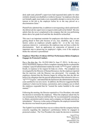 desk audit (and, plaintiff’s supervisors had requested desk audits for other
     similarly situated, non-disabled co-workers), because “an employee who does
     not formally apply must make every reasonable attempt to convey his or her
     interest in the job to the employer before he or she may prevail on a
     discrimination claim.”

     Plaintiff also admitted that, in addition to not requesting a desk audit herself,
     she did not ask her supervisors to request a desk audit on her behalf. She also
     admits that she never complained to the company that she was performing
     duties above her grade level and that she should be reclassified.

     This case is an important reminder for employees who believe they are not
     getting ahead in their jobs because of sex, race, disability, age or other
     factors: unless an employee actually applies for - or at the very least,
     expresses interest in - a promotion, the employee may not have a claim for
     discrimination. Such an application (or expression of interest) is an
     important step to preserving an employee’s rights, even if the employee
     thinks the outcome is preordained

B.   Employer Must Have Evidence Of Poor Performance Before Employee
     Engages In Protected Conduct.

     Pye v. Nu Aire, Inc., No. 10-2243 (8th Cir. June 17, 2011). In this case, a
     newly-hired black employee filed a complaint claiming that he overheard the
     company’s payroll administrator mutter the words “n*****r goon” under her
     breath, in response to his request for help on a form. The complaint was
     investigated by the Director of Human Resources, but the employee reported
     that his interview with the Director was adversarial. For example, the
     employee claimed that the Director began by telling him that she did not
     believe his allegation that the payroll administrator had referred to him as a
     “n[******]r goon,” and stated that she had known the administrator for many
     years and that he was not a racist. In addition, the Director suggested that the
     employee’s claim was for money, a promotion, and a company-car, to which
     the employee responded that he “wanted the matter handled in the usual
     manner.”

     Following the meeting, the Director reported to a Vice President, who made
     the decision to terminate the employee. When the employee asked why he
     was terminated, the Director told him that “he was terminated for attempting
     to obtain a promotion and/or money and a company car through coercion or
     intimidation.” However, in the course of litigation, the employer insisted that
     the decision was based on poor performance.

     The Eighth Circuit held that there was no evidence that the company had any
     concerns regarding the employee’s performance before he engaged in
     protected conduct. The Vice President who made the decision to terminate
                                                                         Jason D’Cruz
                                                                    Morris, Manning &
                                                                           Martin, LLP
                                                                    rjd@mmmlaw.com
                                                                       (404) 504-7601
 