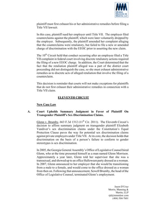 plaintiff must first exhaust his or her administrative remedies before filing a
     Title VII lawsuit.

     In this case, plaintiff sued her employer until Title VII. The employer filed
     counterclaims against the plaintiff, which were later voluntarily dropped by
     the employer. Subsequently, the plaintiff amended her complaint alleging
     that the counterclaims were retaliatory, but failed to file a new or amended
     charge of discrimination with the EEOC prior to asserting the new claim.

     The 10th Circuit held that conduct occurring after an employee filed a Title
     VII complaint in federal court involving discrete retaliatory actions required
     the filing of a new EEOC charge. In addition, the Court determined that the
     fact that the retaliation plaintiff alleged was a part of the district court
     proceeding did not distinguish the case, so she must exhaust administrative
     remedies as to discrete acts of alleged retaliation that involve the filing of a
     counterclaim.

     This decision is reminder that courts will not make exceptions for plaintiffs
     that do not first exhaust their administrative remedies in connection with a
     Title VII claim.

                       ELEVENTH CIRCUIT

     New Case Law

A.   Court Upholds Summary Judgment in Favor of Plaintiff On
     Transgender Plaintiff’s Sex Discrimination Claims.

     Glenn v. Brumby, 663 F.3d 1312 (11th Cir. 2011). The Eleventh Circuit’s
     decision to affirm summary judgment on transgender plaintiff Elizabeth
     Vandiver’s sex discrimination claims under the Constitution’s Equal
     Protection Clause paves the way for potential sex discrimination claims
     against private employers under Title VII. At its core, the decision holds that
     discrimination on the basis of a person’s failure to conform to gender
     stereotypes is sex discrimination.

     In 2005, the Georgia General Assembly’s Office of Legislative Counsel hired
     Glenn, who at the time presented himself as a man named Glenn Morrison.
     Approximately a year later, Glenn told her supervisor that she was a
     transsexual, and showed up to an office Halloween party dressed as a woman.
     In 2007, Glenn announced to her employer that she would be transitioning
     from a male to a female, and would come to the office dressed as a woman
     from then on. Following that announcement, Sewell Brumby, the head of the
     Office of Legislative Counsel, terminated Glenn’s employment.


                                                                        Jason D’Cruz
                                                                   Morris, Manning &
                                                                          Martin, LLP
                                                                   rjd@mmmlaw.com
                                                                      (404) 504-7601
 