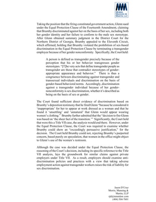 Taking the position that the firing constituted government action, Glenn sued
under the Equal Protection Clause of the Fourteenth Amendment, claiming
that Brumby discriminated against her on the basis of her sex, including both
her gender identity and her failure to conform to the male sex stereotype.
After Glenn obtained summary judgment in the District Court for the
Northern District of Georgia, Brumby appealed to the Eleventh Circuit,
which affirmed, holding that Brumby violated the prohibition of sex-based
discrimination in the Equal Protection Clause by terminating a transgender
employee because of her gender nonconformity. Specifically, the Court held:

       A person is defined as transgender precisely because of the
       perception that his or her behavior transgresses gender
       stereotypes. “[T]he very acts that define transgender people as
       transgender are those that contradict stereotypes of gender-
       appropriate appearance and behavior.” There is thus a
       congruence between discriminating against transgender and
       transsexual individuals and discrimination on the basis of
       gender-based behavioral norms. Accordingly, discrimination
       against a transgender individual because of her gender-
       nonconformity is sex discrimination, whether it’s described as
       being on the basis of sex or gender.

The Court found sufficient direct evidence of discrimination based on
Brumby’s deposition testimony that he fired Glenn “because he considered it
‘inappropriate’ for her to appear at work dressed as a woman and that he
found it ‘unsettling’ and ‘unnatural’ that Glenn would appear wearing
women’s clothing.” Brumby further admitted that the “decision to fire Glenn
was based on ‘the sheer fact of the transition.’” Significantly, the Court held
that were this a Title VII case, the analysis would end there. However, under
the Equal Protection Clause, the Court was required to examine whether
Brumby could show an “exceedingly persuasive justification,” for the
decision. The Court held Brumby could not, rejecting Brumby’s purported
concern, based purely on speculation, that women in the office might object
to Glenn’s use of the women’s restroom.

Although the case was decided under the Equal Protection Clause, the
reasoning of the Court’s decision, including its specific reference to the Title
VII analysis, lays the groundwork for similar claims against private
employers under Title VII. As a result, employers should examine anti-
discrimination policies and practices with a view that taking adverse
employment action against transgender workers raises the risk of liability for
sex discrimination.




                                                                   Jason D’Cruz
                                                              Morris, Manning &
                                                                     Martin, LLP
                                                              rjd@mmmlaw.com
                                                                 (404) 504-7601
 